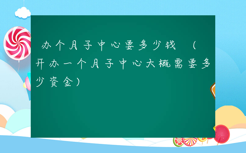 办个月子中心要多少钱 (开办一个月子中心大概需要多少资金)